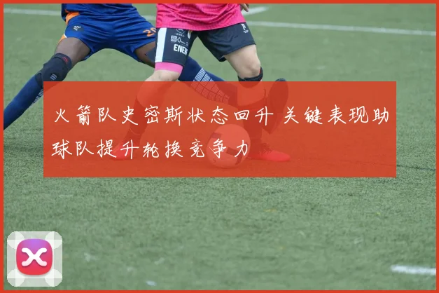火箭队史密斯状态回升 关键表现助球队提升轮换竞争力
