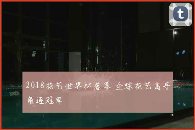 2018花艺世界杯落幕 全球花艺高手角逐冠军