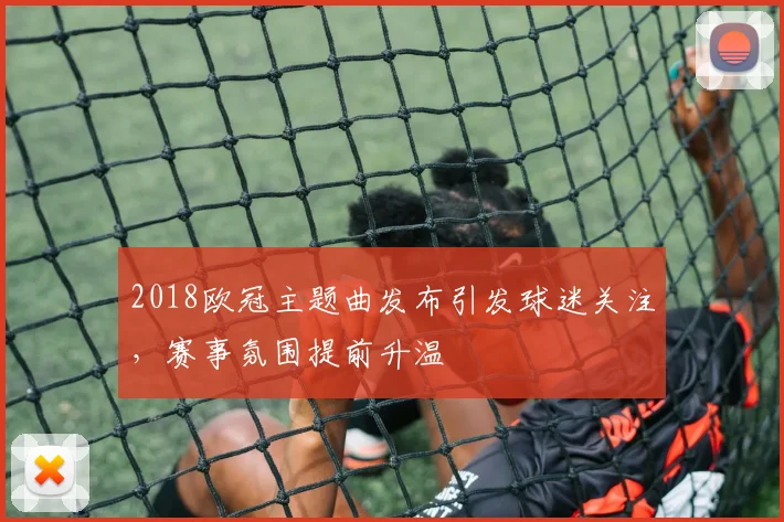 2018欧冠主题曲发布引发球迷关注,赛事氛围提前升温