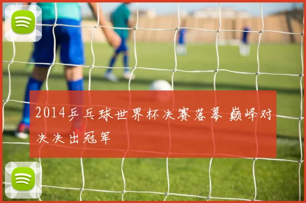 2014乒乓球世界杯决赛落幕 巅峰对决决出冠军