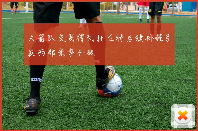 火箭队交易得到杜兰特后续补强引发西部竞争升级