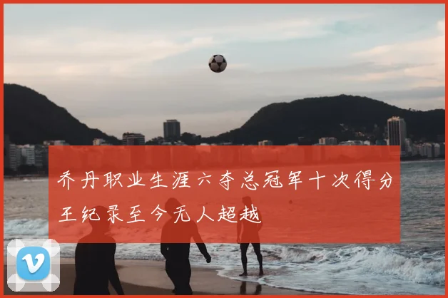 乔丹职业生涯六夺总冠军十次得分王纪录至今无人超越